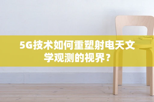 5G技术如何重塑射电天文学观测的视界？