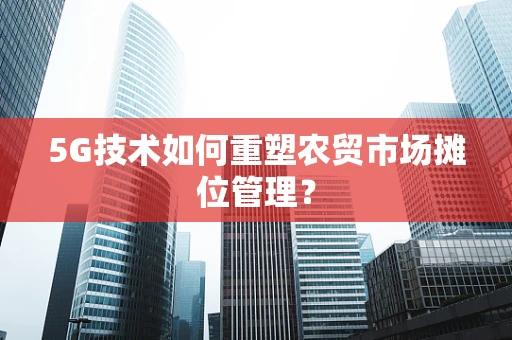 5G技术如何重塑农贸市场摊位管理？