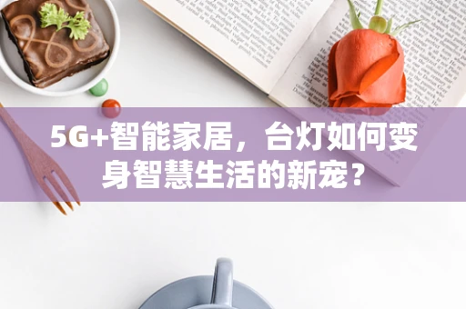 5G+智能家居，台灯如何变身智慧生活的新宠？