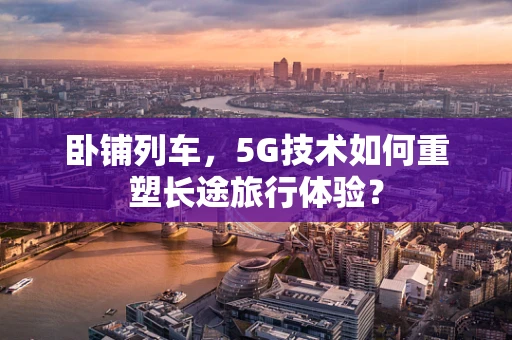 卧铺列车，5G技术如何重塑长途旅行体验？
