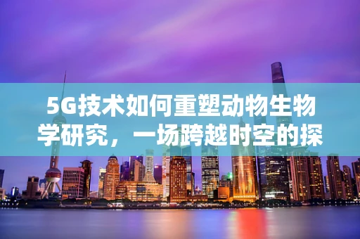 5G技术如何重塑动物生物学研究，一场跨越时空的探索？