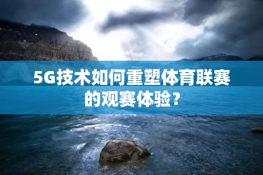 5G技术如何重塑体育联赛的观赛体验？