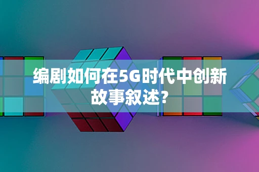 编剧如何在5G时代中创新故事叙述？