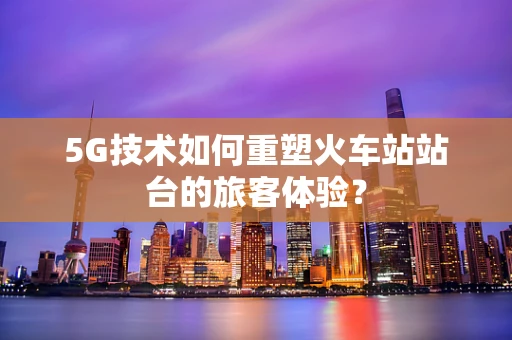 5G技术如何重塑火车站站台的旅客体验？