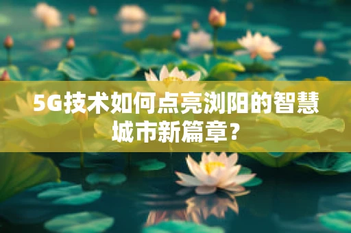 5G技术如何点亮浏阳的智慧城市新篇章？