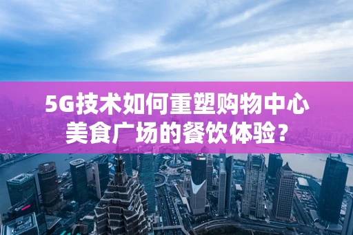 5G技术如何重塑购物中心美食广场的餐饮体验？