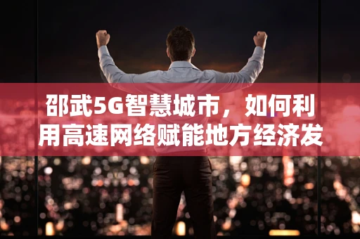 邵武5G智慧城市，如何利用高速网络赋能地方经济发展？