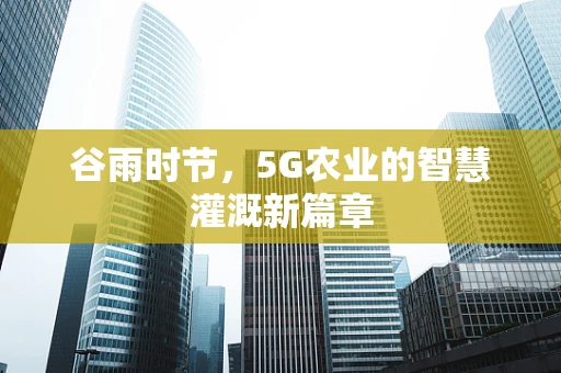谷雨时节，5G农业的智慧灌溉新篇章