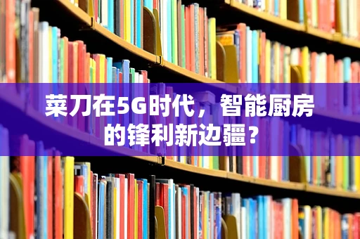 菜刀在5G时代，智能厨房的锋利新边疆？