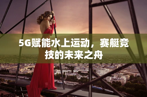 5G赋能水上运动，赛艇竞技的未来之舟