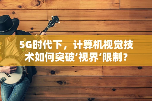 5G时代下，计算机视觉技术如何突破‘视界’限制？