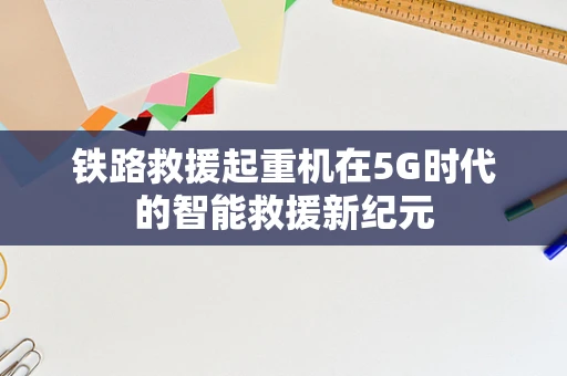 铁路救援起重机在5G时代的智能救援新纪元
