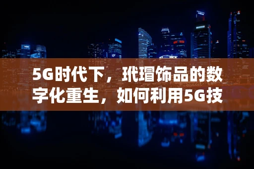 5G时代下，玳瑁饰品的数字化重生，如何利用5G技术焕发传统工艺新活力？