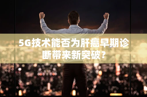 5G技术能否为肝癌早期诊断带来新突破？