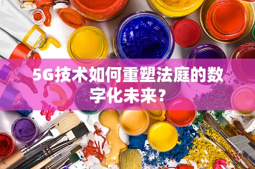 5G技术如何重塑法庭的数字化未来？