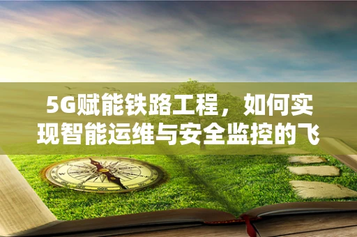 5G赋能铁路工程，如何实现智能运维与安全监控的飞跃？