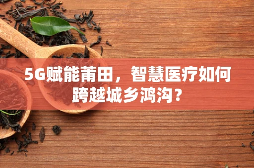 5G赋能莆田，智慧医疗如何跨越城乡鸿沟？