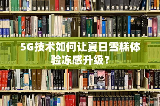 5G技术如何让夏日雪糕体验冻感升级？