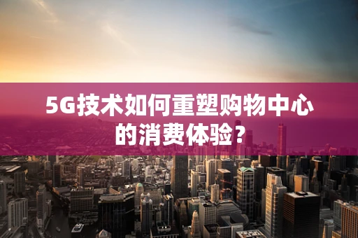 5G技术如何重塑购物中心的消费体验？