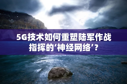 5G技术如何重塑陆军作战指挥的‘神经网络’？