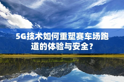 5G技术如何重塑赛车场跑道的体验与安全？