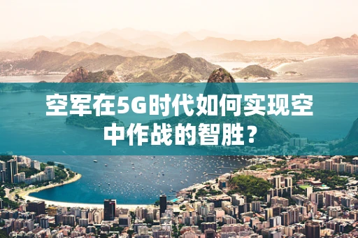 空军在5G时代如何实现空中作战的智胜？
