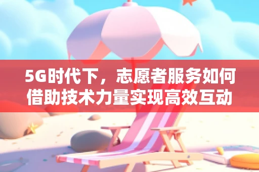 5G时代下，志愿者服务如何借助技术力量实现高效互动？