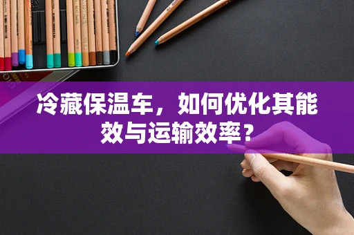 冷藏保温车，如何优化其能效与运输效率？