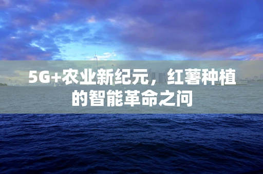 5G+农业新纪元，红薯种植的智能革命之问
