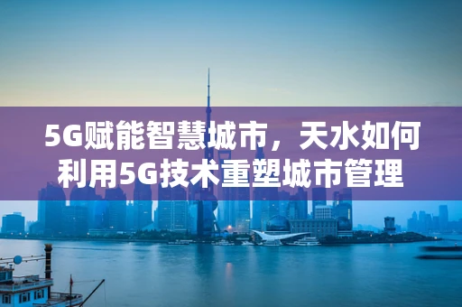 5G赋能智慧城市，天水如何利用5G技术重塑城市管理？