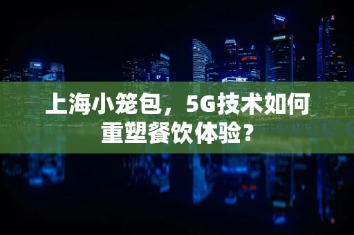 上海小笼包，5G技术如何重塑餐饮体验？