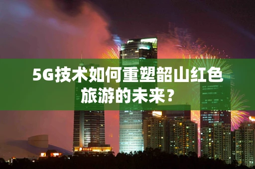 5G技术如何重塑韶山红色旅游的未来？