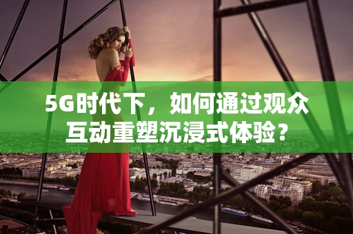 5G时代下，如何通过观众互动重塑沉浸式体验？