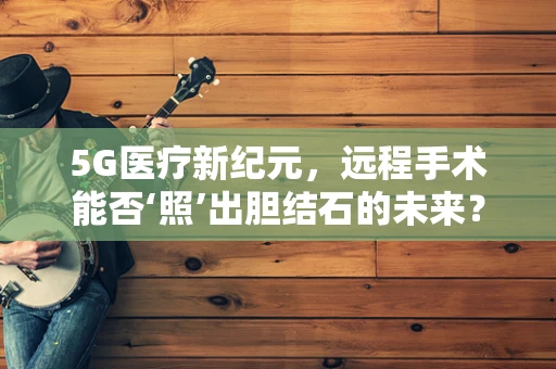 5G医疗新纪元，远程手术能否‘照’出胆结石的未来？
