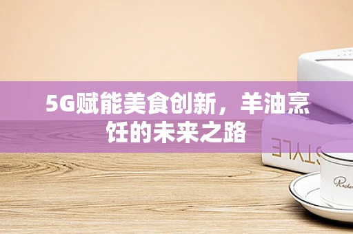 5G赋能美食创新，羊油烹饪的未来之路