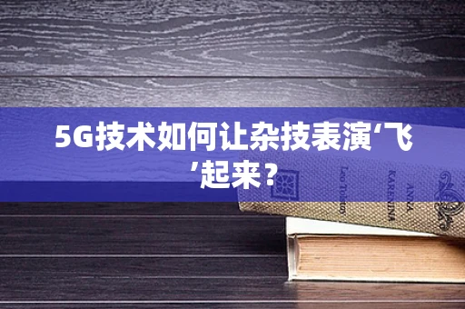 5G技术如何让杂技表演‘飞’起来？