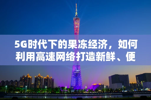 5G时代下的果冻经济，如何利用高速网络打造新鲜、便捷的果冻消费体验？