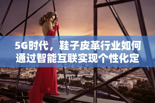 5G时代，鞋子皮革行业如何通过智能互联实现个性化定制？