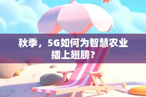 秋季，5G如何为智慧农业插上翅膀？