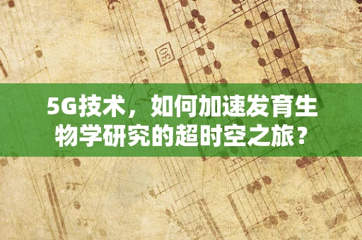 5G技术，如何加速发育生物学研究的超时空之旅？
