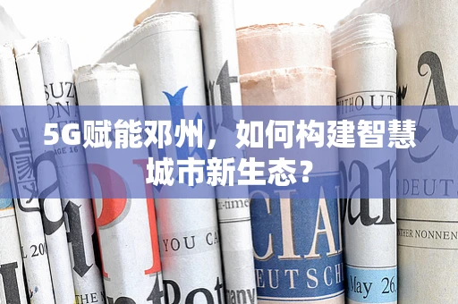5G赋能邓州，如何构建智慧城市新生态？