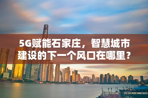 5G赋能石家庄，智慧城市建设的下一个风口在哪里？