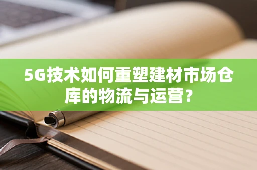 5G技术如何重塑建材市场仓库的物流与运营？