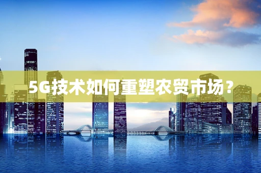 5G技术如何重塑农贸市场？
