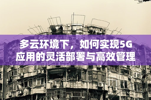 多云环境下，如何实现5G应用的灵活部署与高效管理？