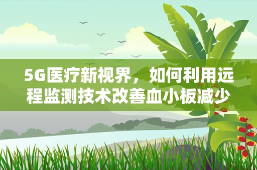 5G医疗新视界，如何利用远程监测技术改善血小板减少症患者的生活？