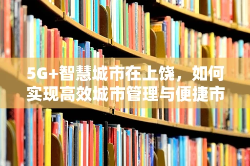 5G+智慧城市在上饶，如何实现高效城市管理与便捷市民生活？
