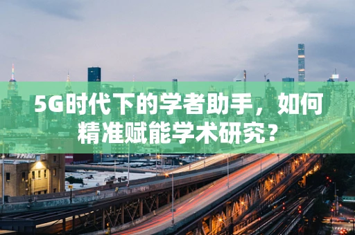 5G时代下的学者助手，如何精准赋能学术研究？