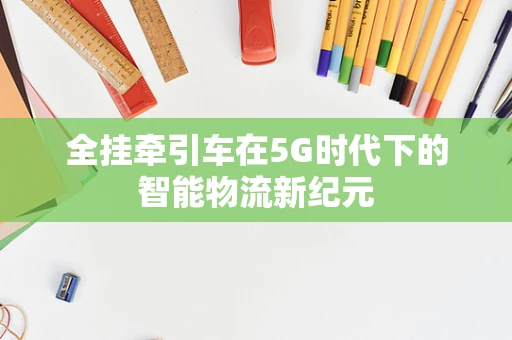 全挂牵引车在5G时代下的智能物流新纪元