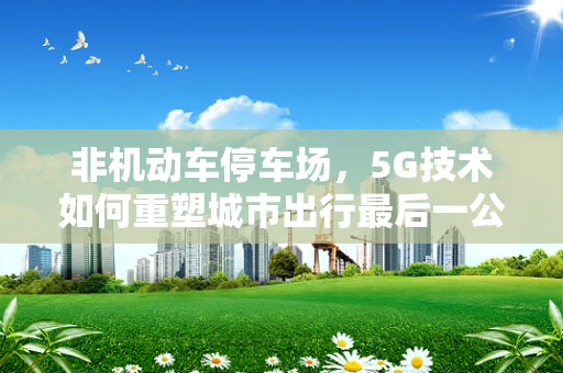 非机动车停车场，5G技术如何重塑城市出行最后一公里的未来？